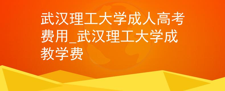 武汉理工大学成人高考费用_武汉理工大学成教学费
