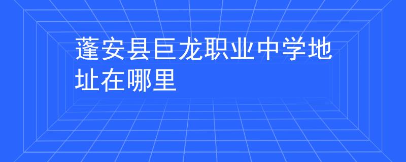 蓬安县巨龙职业中学地址在哪里
