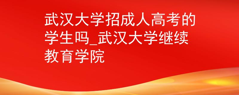武汉大学招成人高考的学生吗_武汉大学继续教育学院