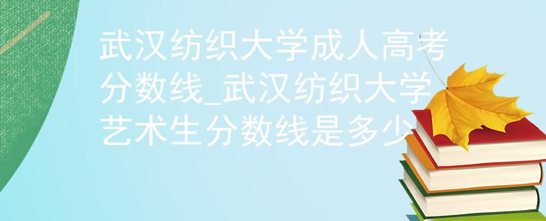 武汉纺织大学成人高考分数线_武汉纺织大学艺术生分数线是多少