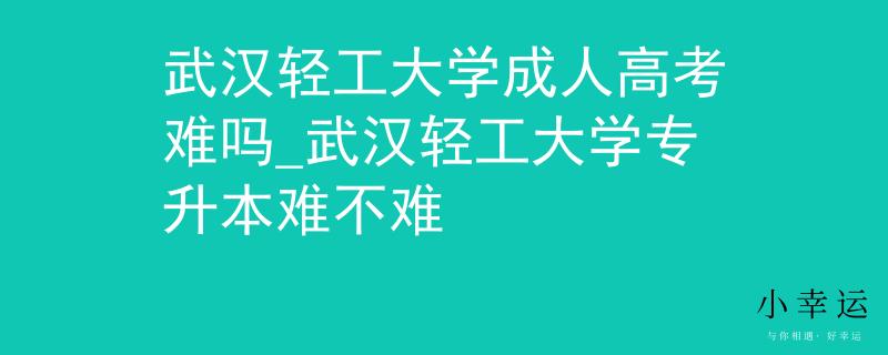 武汉轻工大学成人高考难吗_武汉轻工大学专升本难不难