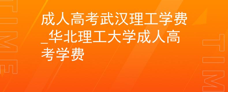 成人高考武汉理工学费_华北理工大学成人高考学费