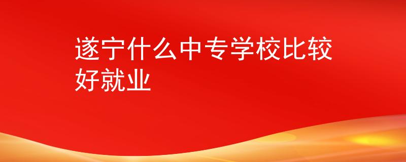 遂宁什么中专学校比较好就业