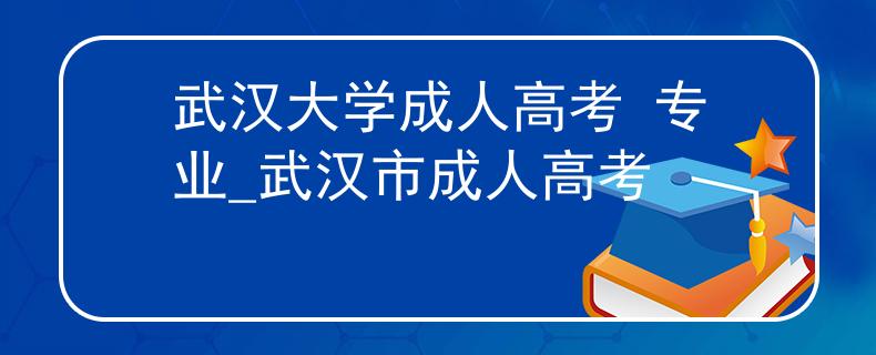 武汉大学成人高考 专业_武汉市成人高考