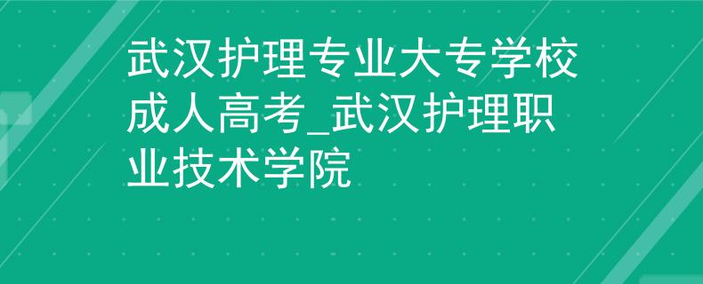 武汉护理专业大专学校成人高考_武汉护理职业技术学院