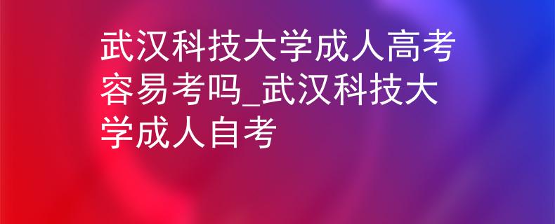 武汉科技大学成人高考容易考吗_武汉科技大学成人自考