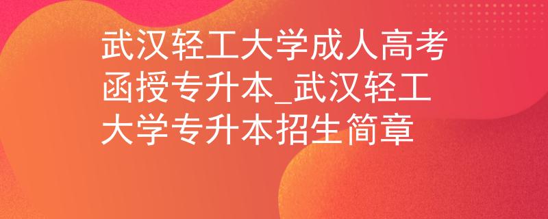 武汉轻工大学成人高考函授专升本_武汉轻工大学专升本招生简章
