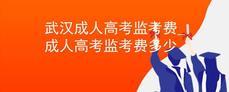 武汉成人高考监考费_成人高考监考费多少
