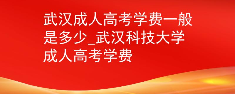 武汉成人高考学费一般是多少_武汉科技大学成人高考学费