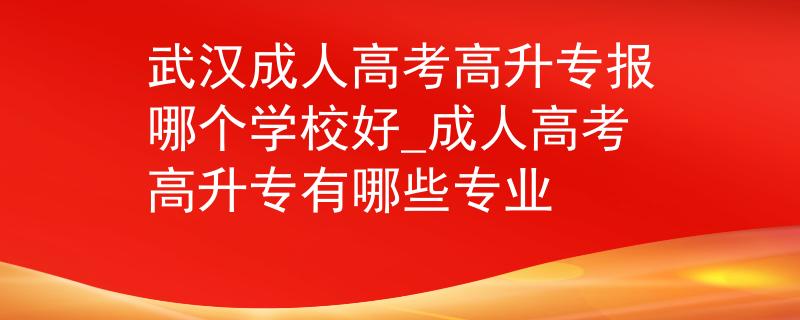 武汉成人高考高升专报哪个学校好_成人高考高升专有哪些专业