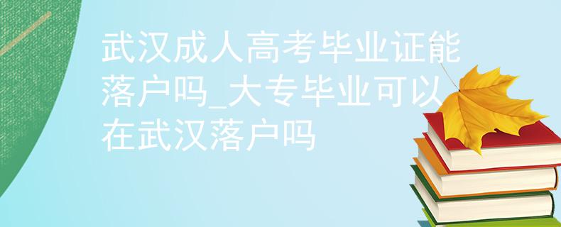 武汉成人高考毕业证能落户吗_大专毕业可以在武汉落户吗