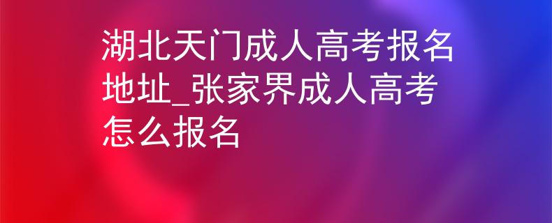 湖北天门成人高考报名地址_张家界成人高考怎么报名