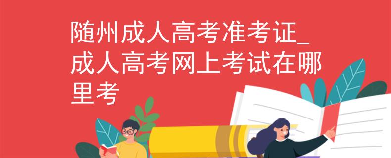 随州成人高考准考证_成人高考网上考试在哪里考