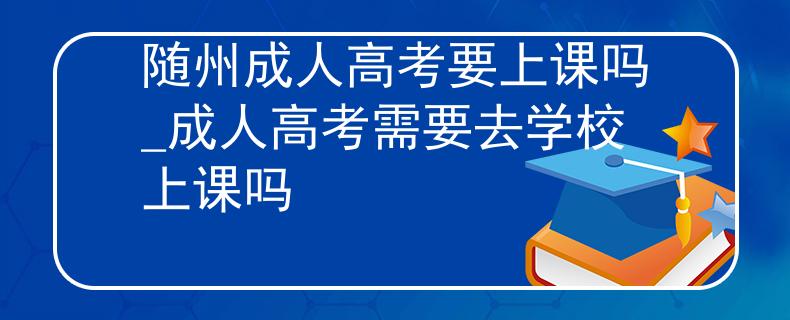 随州成人高考要上课吗_成人高考需要去学校上课吗