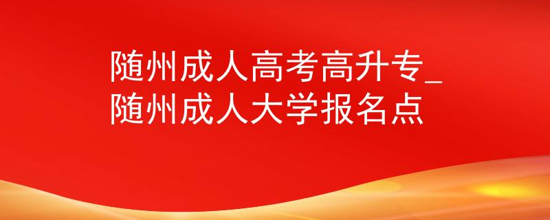 随州成人高考高升专_随州成人大学报名点