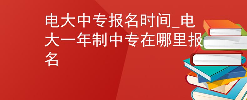 电大中专报名时间_电大一年制中专在哪里报名