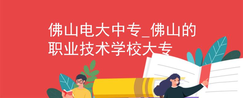 佛山电大中专_佛山的职业技术学校大专