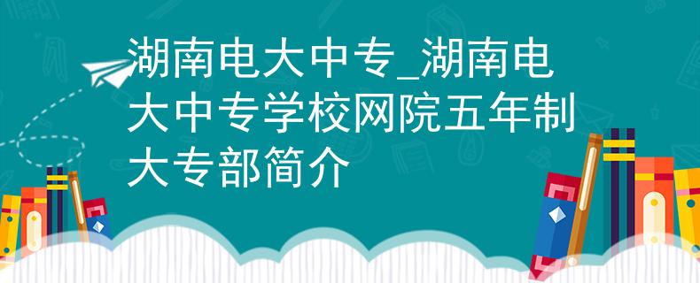 湖南电大中专_湖南电大中专学校网院五年制大专部简介