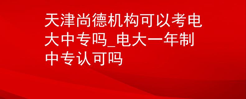 天津尚德机构可以考电大中专吗_电大一年制中专认可吗