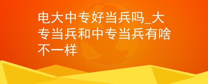 电大中专好当兵吗_大专当兵和中专当兵有啥不一样