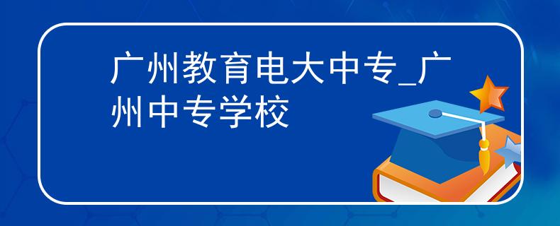 广州教育电大中专_广州中专学校 广州教育电大中专_广州中专学校