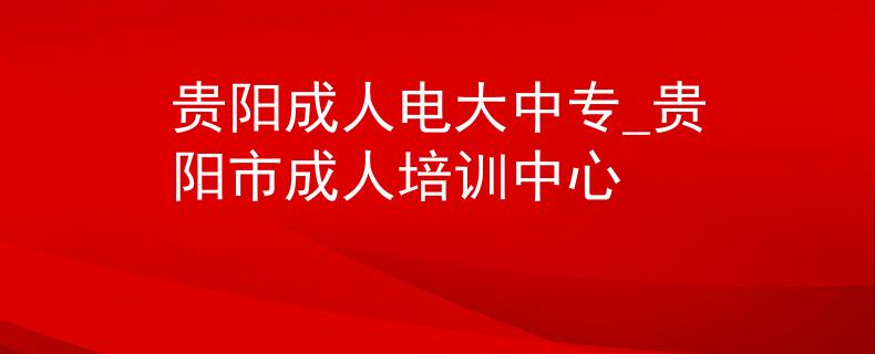 贵阳成人电大中专_贵阳市成人培训中心