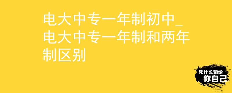 电大中专一年制初中_电大中专一年制和两年制区别