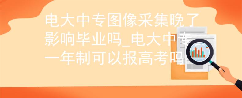 电大中专图像采集晚了影响毕业吗_电大中专一年制可以报高考吗
