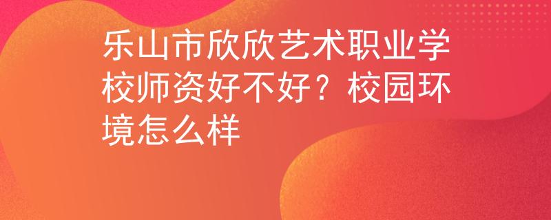 乐山市欣欣艺术职业学校师资好不好？校园环境怎么样