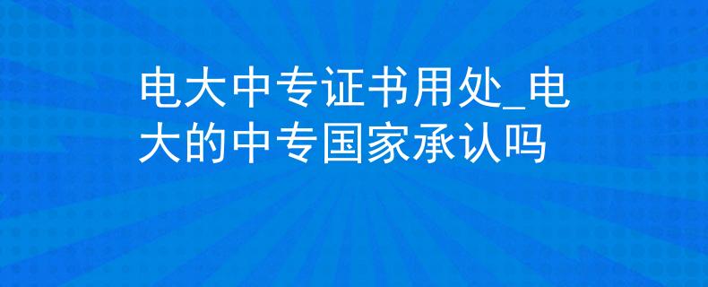 电大中专证书用处_电大的中专国家承认吗