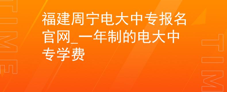 福建周宁电大中专报名官网_一年制的电大中专学费