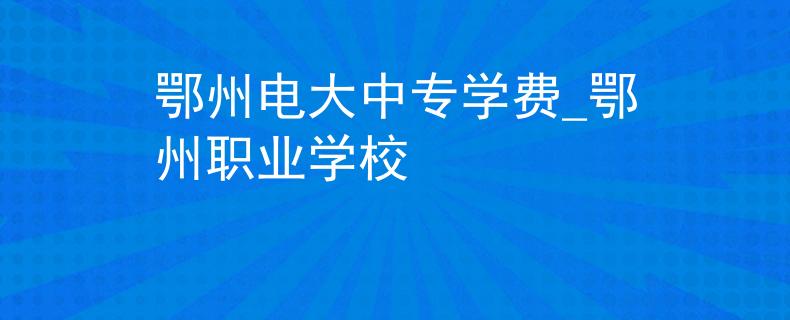 鄂州电大中专学费_鄂州职业学校