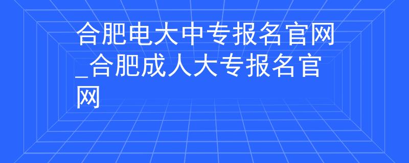 合肥电大中专报名官网_合肥成人大专报名官网