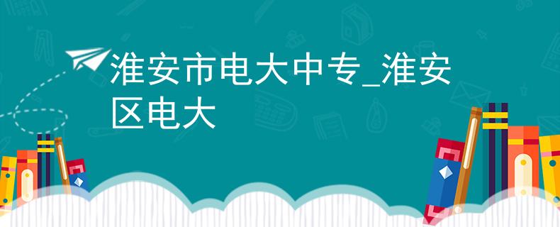 淮安市电大中专_淮安区电大