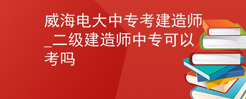威海电大中专考建造师_二级建造师中专可以考吗