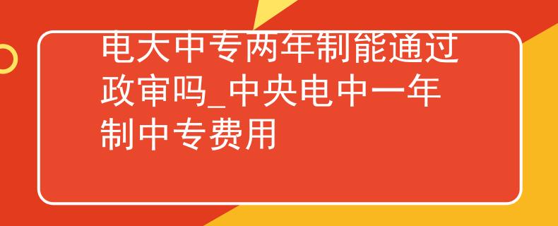 电大中专两年制能通过政审吗_中央电中一年制中专费用
