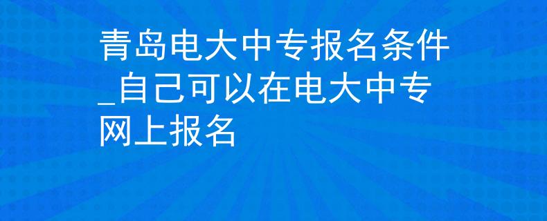 青岛电大中专报名条件_自己可以在电大中专网上报名