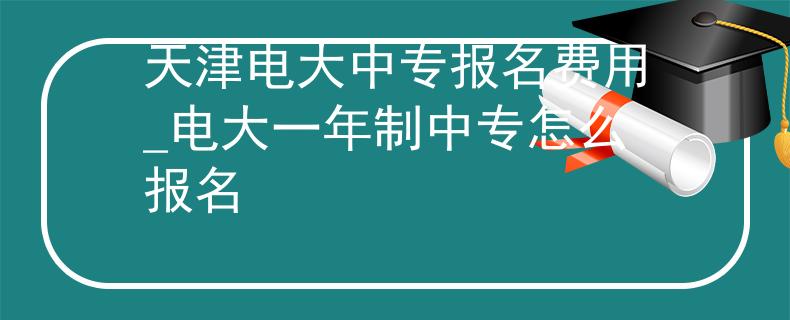 天津电大中专报名费用_电大一年制中专怎么报名