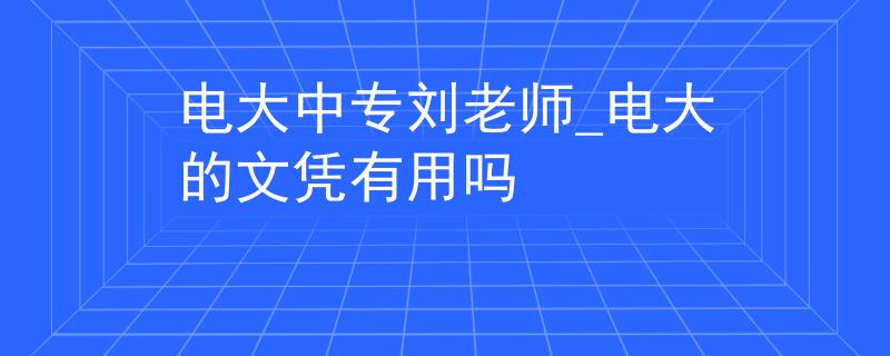 电大中专刘老师_电大的文凭有用吗