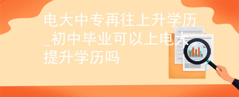 电大中专再往上升学历_初中毕业可以上电大提升学历吗