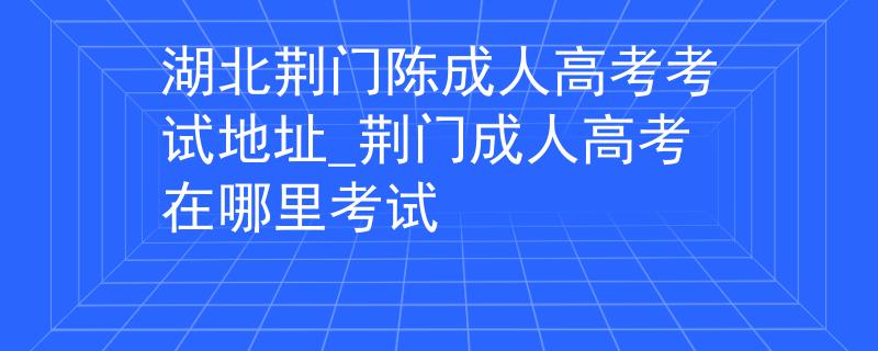 湖北荆门陈成人高考考试地址_荆门成人高考在哪里考试