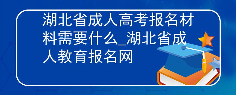 湖北省成人高考报名材料需要什么_湖北省成人教育报名网