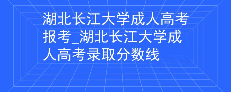 湖北长江大学成人高考报考_湖北长江大学成人高考录取分数线
