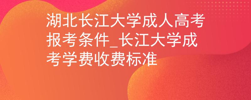 湖北长江大学成人高考报考条件_长江大学成考学费收费标准