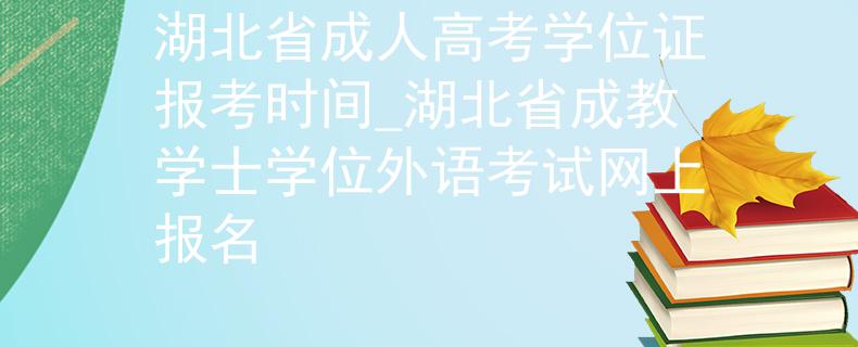 湖北省成人高考学位证报考时间_湖北省成教学士学位外语考试网上报名