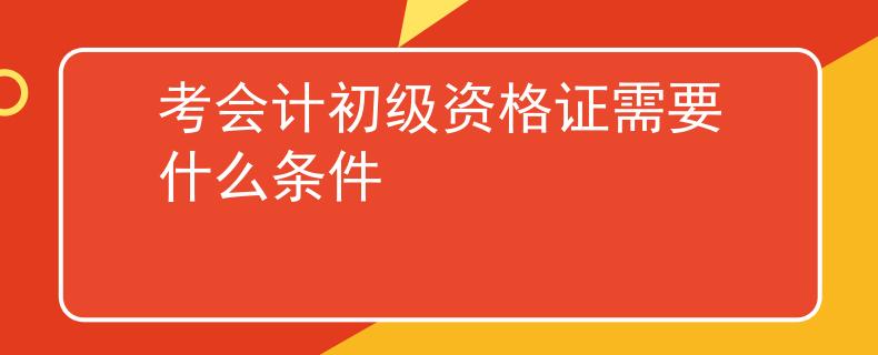 考会计初级资格证需要什么条件