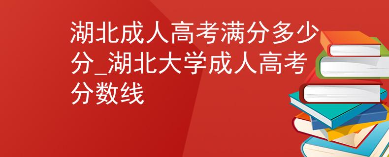湖北成人高考满分多少分_湖北大学成人高考分数线