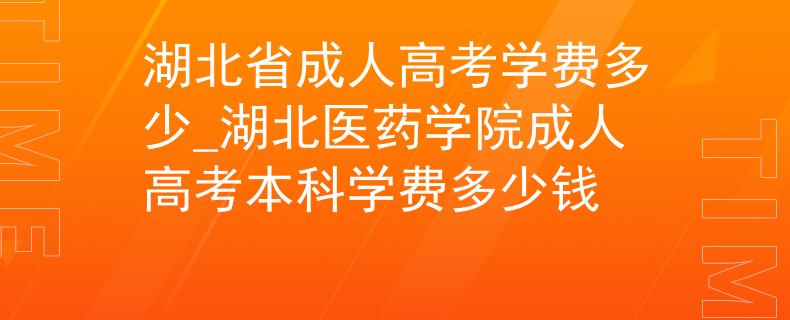湖北省成人高考学费多少_湖北医药学院成人高考本科学费多少钱