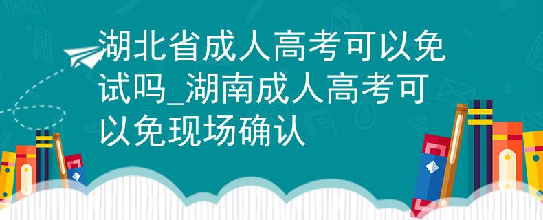 湖北省成人高考可以免试吗_湖南成人高考可以免现场确认