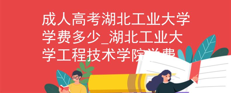 成人高考湖北工业大学学费多少_湖北工业大学工程技术学院学费